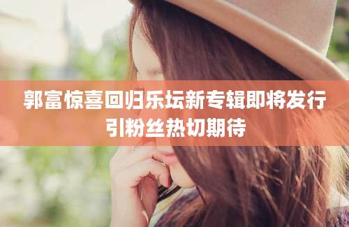 郭富惊喜回归乐坛新专辑即将发行引粉丝热切期待