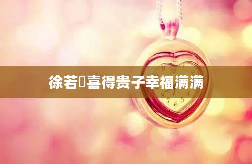 徐若瑄喜得贵子幸福满满