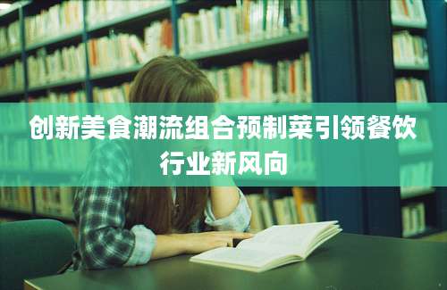 创新美食潮流组合预制菜引领餐饮行业新风向