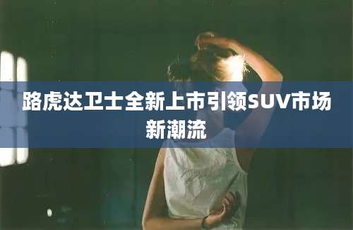 路虎达卫士全新上市引领SUV市场新潮流