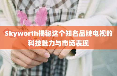 Skyworth揭秘这个知名品牌电视的科技魅力与市场表现