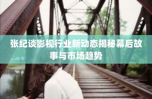 张纪谈影视行业新动态揭秘幕后故事与市场趋势