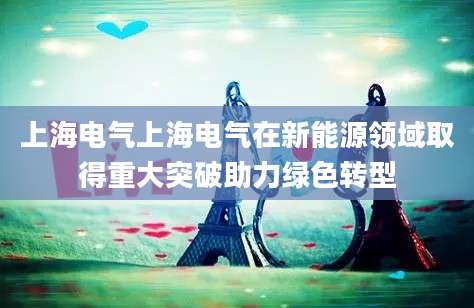 上海电气上海电气在新能源领域取得重大突破助力绿色转型