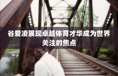 谷爱凌展现卓越体育才华成为世界关注的焦点