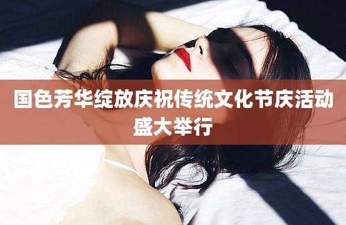 国色芳华绽放庆祝传统文化节庆活动盛大举行