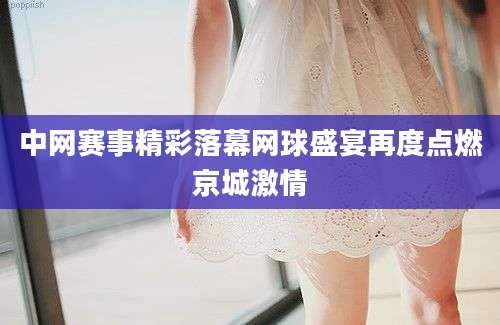 中网赛事精彩落幕网球盛宴再度点燃京城激情