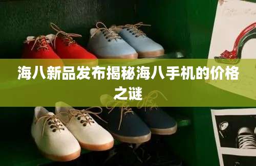 海八新品发布揭秘海八手机的价格之谜