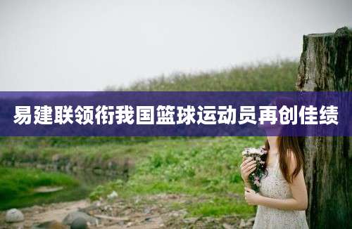 易建联领衔我国篮球运动员再创佳绩