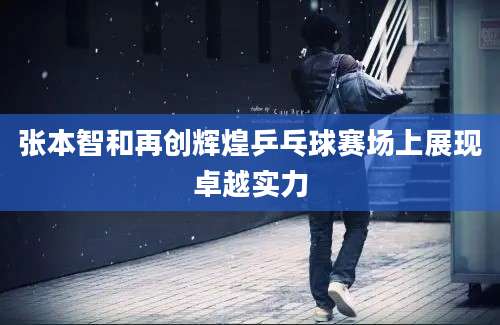 张本智和再创辉煌乒乓球赛场上展现卓越实力