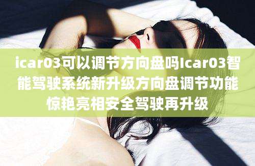 icar03可以调节方向盘吗Icar03智能驾驶系统新升级方向盘调节功能惊艳亮相安全驾驶再升级