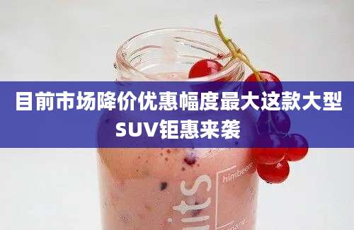 目前市场降价优惠幅度最大这款大型SUV钜惠来袭