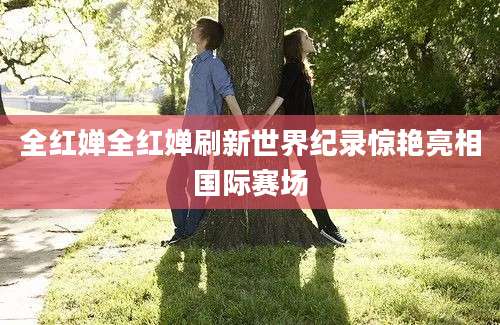 全红婵全红婵刷新世界纪录惊艳亮相国际赛场