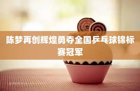 陈梦再创辉煌勇夺全国乒乓球锦标赛冠军