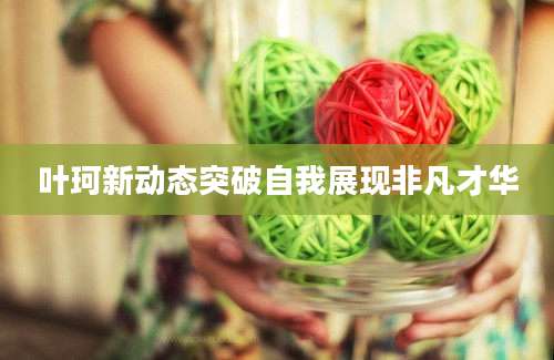 叶珂新动态突破自我展现非凡才华
