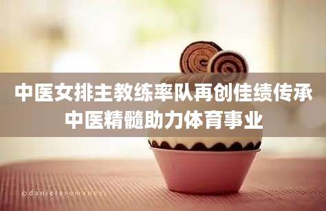 中医女排主教练率队再创佳绩传承中医精髓助力体育事业