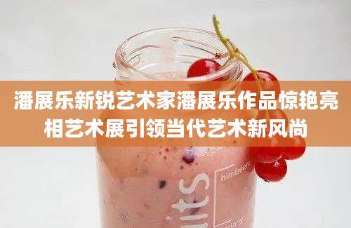 潘展乐新锐艺术家潘展乐作品惊艳亮相艺术展引领当代艺术新风尚