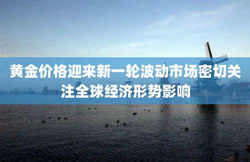 黄金价格迎来新一轮波动市场密切关注全球经济形势影响