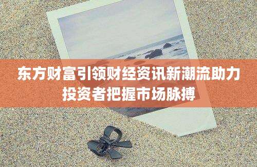 东方财富引领财经资讯新潮流助力投资者把握市场脉搏