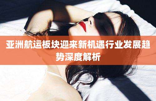 亚洲航运板块迎来新机遇行业发展趋势深度解析