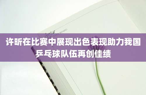 许昕在比赛中展现出色表现助力我国乒乓球队伍再创佳绩