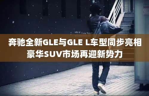 奔驰全新GLE与GLE L车型同步亮相豪华SUV市场再迎新势力