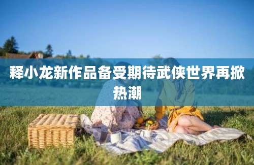 释小龙新作品备受期待武侠世界再掀热潮