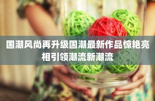国潮风尚再升级国潮最新作品惊艳亮相引领潮流新潮流