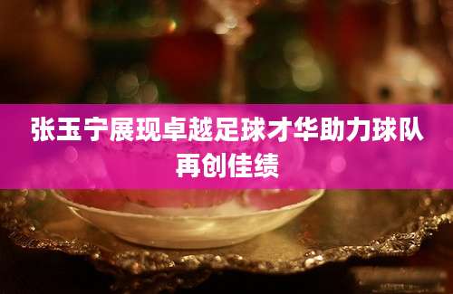张玉宁展现卓越足球才华助力球队再创佳绩