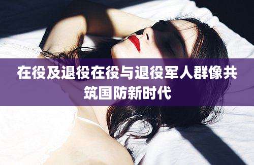 在役及退役在役与退役军人群像共筑国防新时代