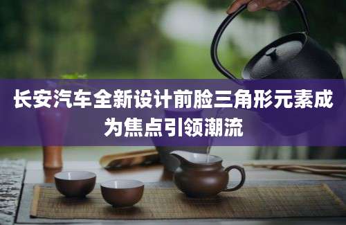长安汽车全新设计前脸三角形元素成为焦点引领潮流