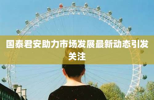 国泰君安助力市场发展最新动态引发关注
