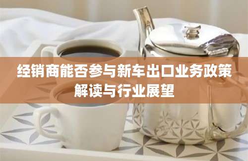 经销商能否参与新车出口业务政策解读与行业展望