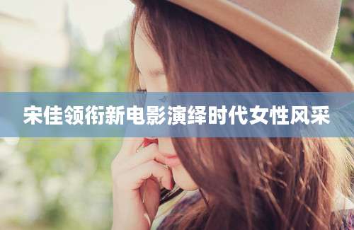 宋佳领衔新电影演绎时代女性风采