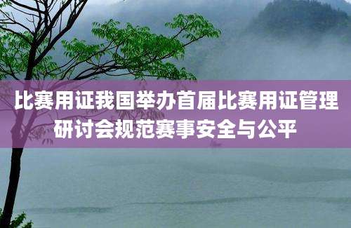 比赛用证我国举办首届比赛用证管理研讨会规范赛事安全与公平