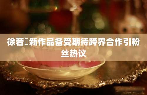 徐若瑄新作品备受期待跨界合作引粉丝热议