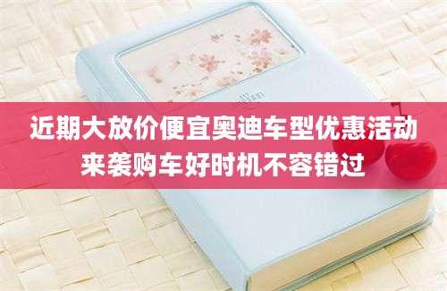 近期大放价便宜奥迪车型优惠活动来袭购车好时机不容错过