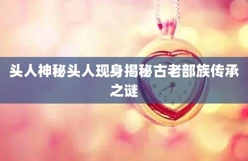 头人神秘头人现身揭秘古老部族传承之谜