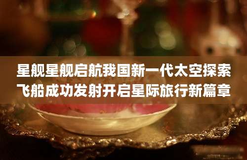 星舰星舰启航我国新一代太空探索飞船成功发射开启星际旅行新篇章