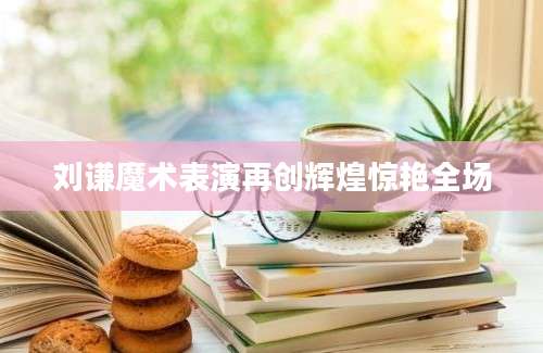 刘谦魔术表演再创辉煌惊艳全场