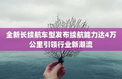 全新长续航车型发布续航能力达4万公里引领行业新潮流