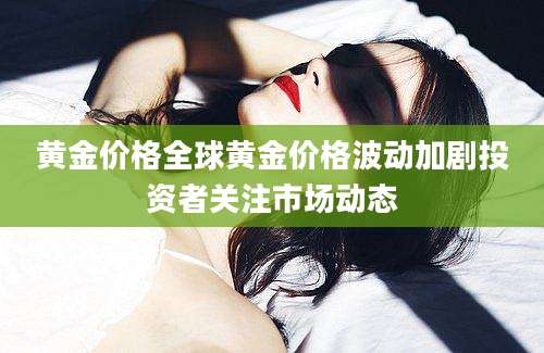 黄金价格全球黄金价格波动加剧投资者关注市场动态