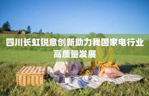 四川长虹锐意创新助力我国家电行业高质量发展