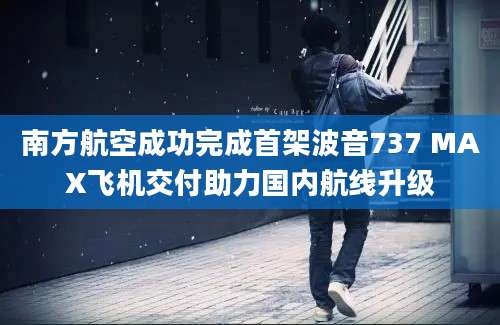 南方航空成功完成首架波音737 MAX飞机交付助力国内航线升级