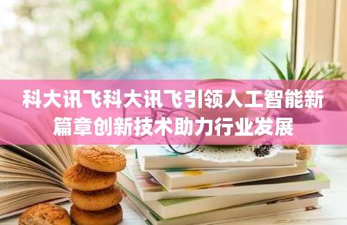 科大讯飞科大讯飞引领人工智能新篇章创新技术助力行业发展