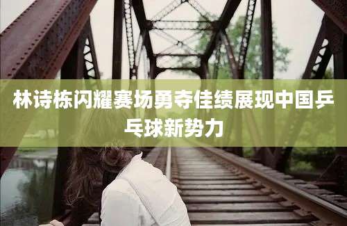 林诗栋闪耀赛场勇夺佳绩展现中国乒乓球新势力