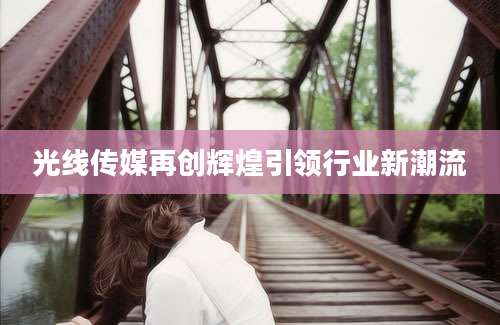 光线传媒再创辉煌引领行业新潮流