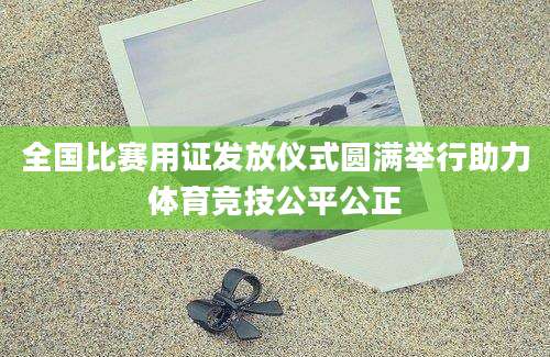 全国比赛用证发放仪式圆满举行助力体育竞技公平公正