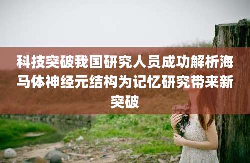 科技突破我国研究人员成功解析海马体神经元结构为记忆研究带来新突破