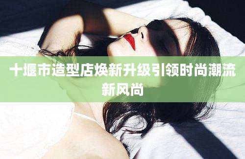 十堰市造型店焕新升级引领时尚潮流新风尚