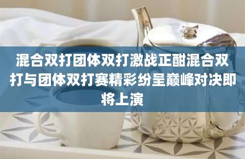 混合双打团体双打激战正酣混合双打与团体双打赛精彩纷呈巅峰对决即将上演